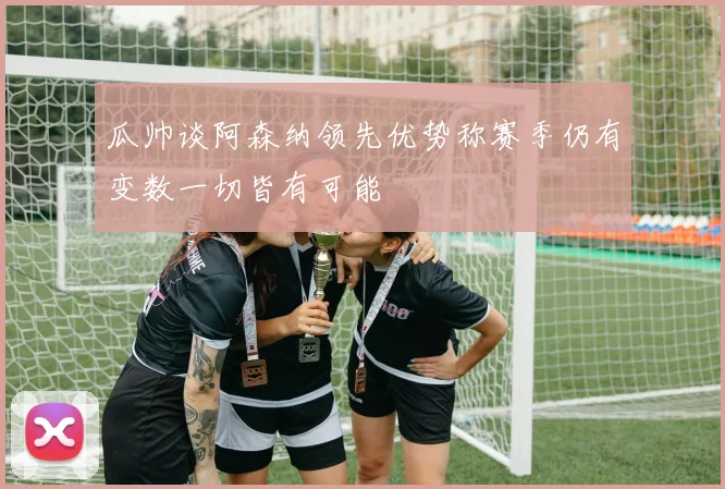 瓜帅谈阿森纳领先优势称赛季仍有变数一切皆有可能