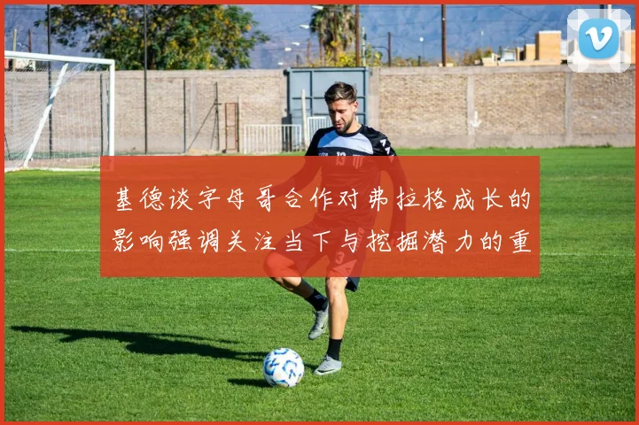 基德谈字母哥合作对弗拉格成长的影响强调关注当下与挖掘潜力的重要性