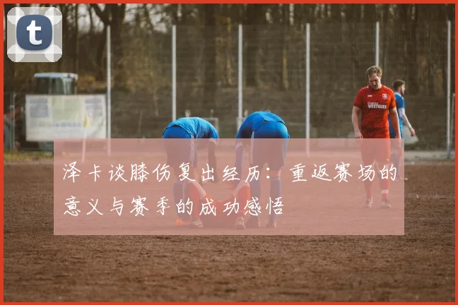 泽卡谈膝伤复出经历：重返赛场的意义与赛季的成功感悟