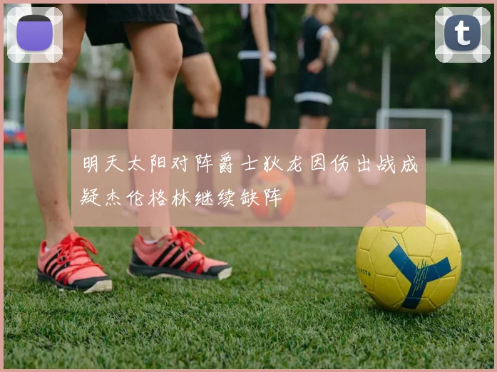 明天太阳对阵爵士狄龙因伤出战成疑杰伦格林继续缺阵
