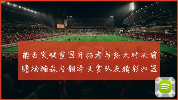 能否突破重围开拓者与热火对决前瞻杨瀚森与翻译共赏队友精彩扣篮瞬间