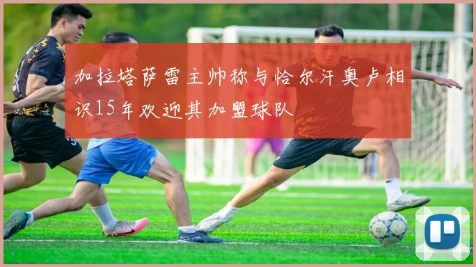 加拉塔萨雷主帅称与恰尔汗奥卢相识15年欢迎其加盟球队