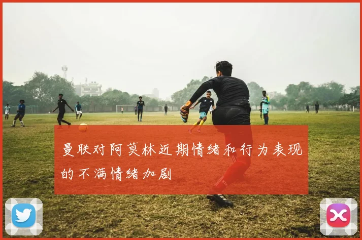 曼联对阿莫林近期情绪和行为表现的不满情绪加剧