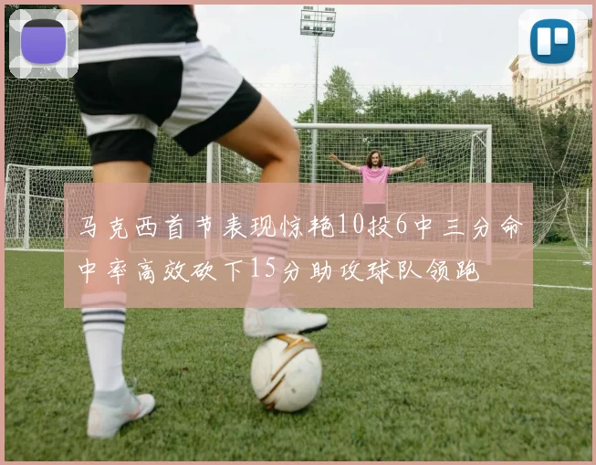 马克西首节表现惊艳10投6中三分命中率高效砍下15分助攻球队领跑