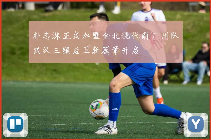 朴志洙正式加盟全北现代前广州队武汉三镇后卫新篇章开启
