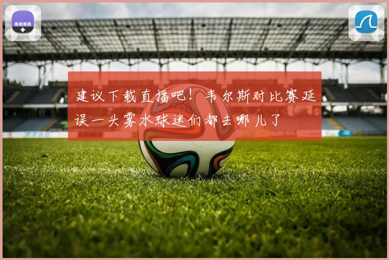 建议下载直播吧！韦尔斯对比赛延误一头雾水球迷们都去哪儿了