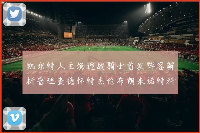 凯尔特人主场迎战骑士首发阵容解析普理查德怀特杰伦布朗米诺特科塔齐聚一堂