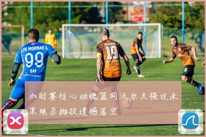 加时赛惊心动魄篮网沃尔夫强攻未果绝杀抛投遗憾落空